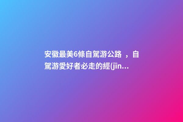 安徽最美6條自駕游公路，自駕游愛好者必走的經(jīng)典路線！